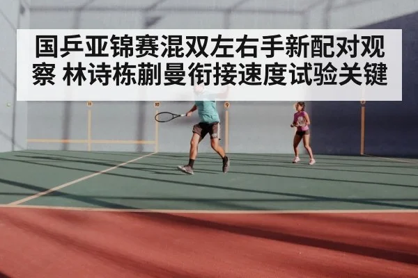国乒亚锦赛混双左右手新配对观察 林诗栋蒯曼衔接速度试验关键