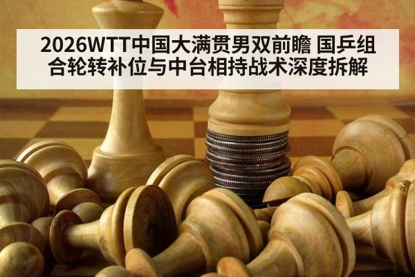 2026WTT中国大满贯男双前瞻 国乒组合轮转补位与中台相持战术深度拆解